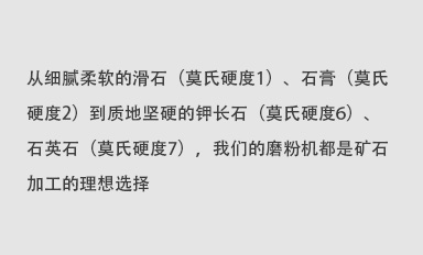 從細膩柔軟的滑石（莫氏硬度1）、石膏（莫氏硬度2）到質地堅硬的鉀長石（莫氏硬度6）、石英石（莫氏硬度7），我們的磨粉機都是礦石加工的理想選擇。
